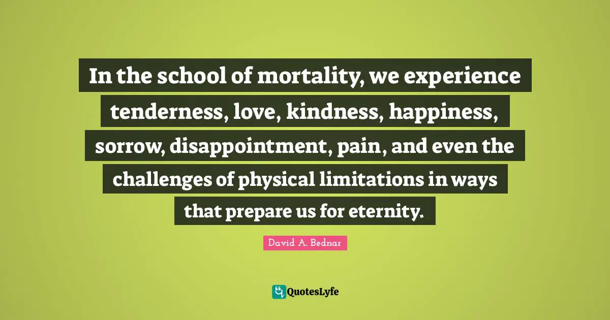 In the school of mortality, we experience tenderness, love, kindness, happiness, sorrow, disappointment, pain, and even the challenges of physical limitations in ways that prepare us for eternity.