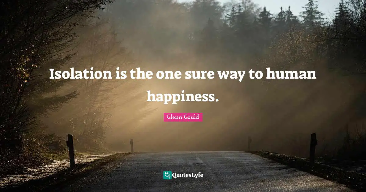Isolation is the one sure way to human happiness.