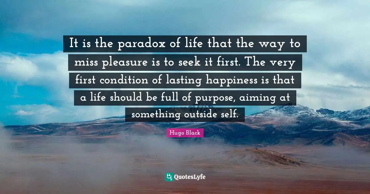 It is the paradox of life that the way to miss pleasure is to seek it first. The very first condition of lasting happiness is that a life should be full of purpose, aiming at something outside self.