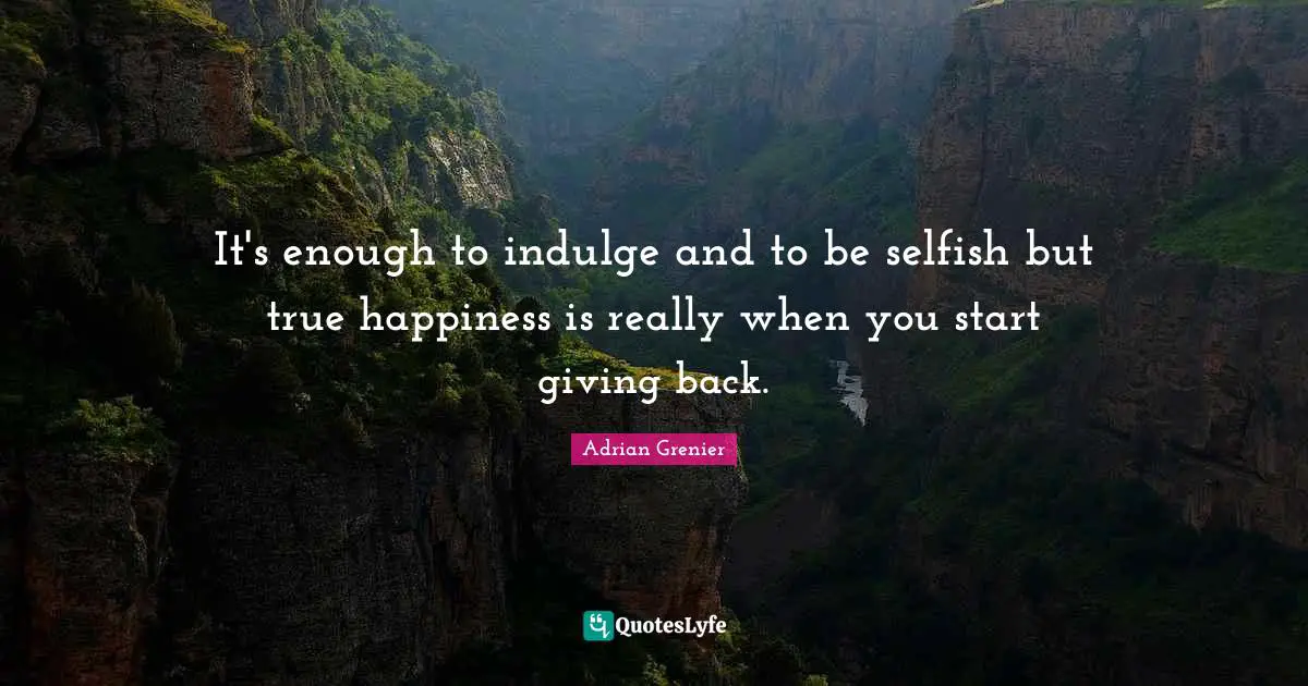 It's enough to indulge and to be selfish but true happiness is really when you start giving back.