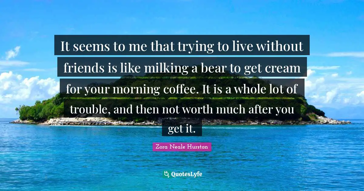 Zora Neale Hurston Quotes: It seems to me that trying to live without friends is like milking a bear to get cream for your morning coffee. It is a whole lot of trouble, and then not worth much after you get it.