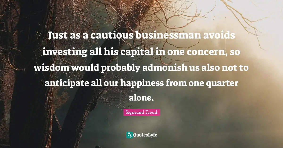Just as a cautious businessman avoids investing all his capital in one concern, so wisdom would probably admonish us also not to anticipate all our happiness from one quarter alone.