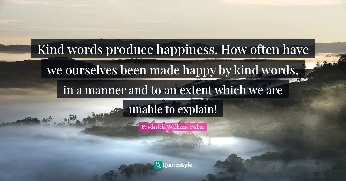 Kind words produce happiness. How often have we ourselves been made happy by kind words, in a manner and to an extent which we are unable to explain!