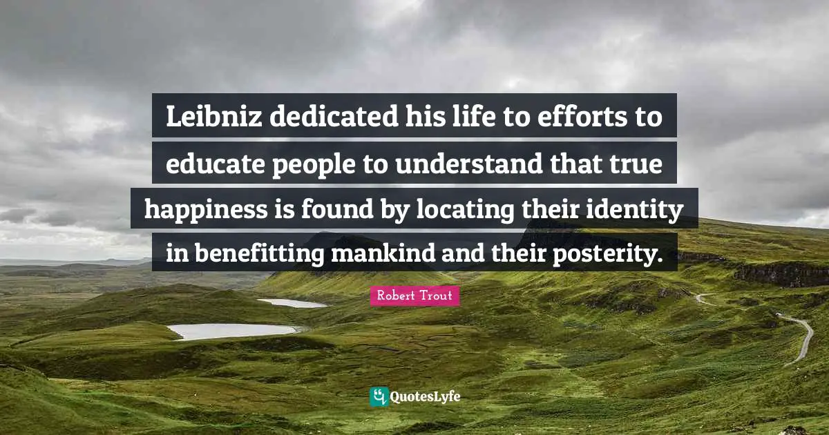 Leibniz dedicated his life to efforts to educate people to understand that true happiness is found by locating their identity in benefitting mankind and their posterity.