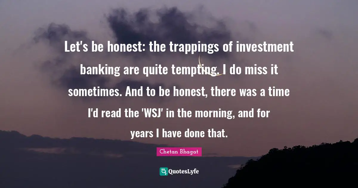 Chetan Bhagat Quotes: "Let's be honest: the trappings of investment banking are quite tempting. I do miss it sometimes. And to be honest, there was a time I'd read the 'WSJ' in the morning, and for years I have done that."