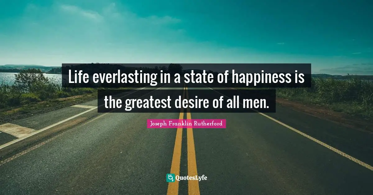 Life everlasting in a state of happiness is the greatest desire of all men.