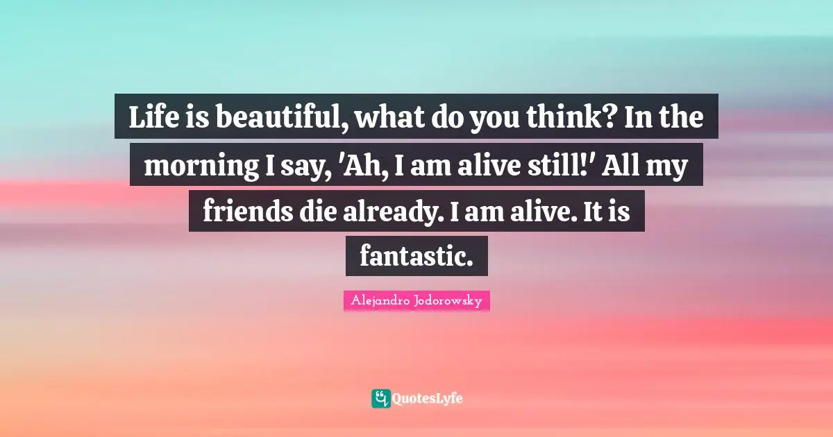 Life is beautiful, what do you think? In the morning I say, 'Ah, I am alive still!' All my friends die already. I am alive. It is fantastic.