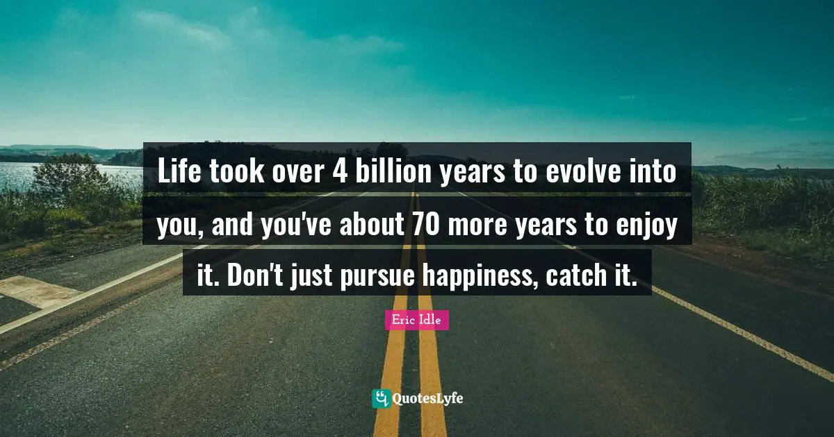 Life took over 4 billion years to evolve into you, and you've about 70 more years to enjoy it. Don't just pursue happiness, catch it.