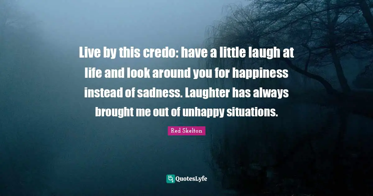 Live by this credo: have a little laugh at life and look around you for happiness instead of sadness. Laughter has always brought me out of unhappy situations.