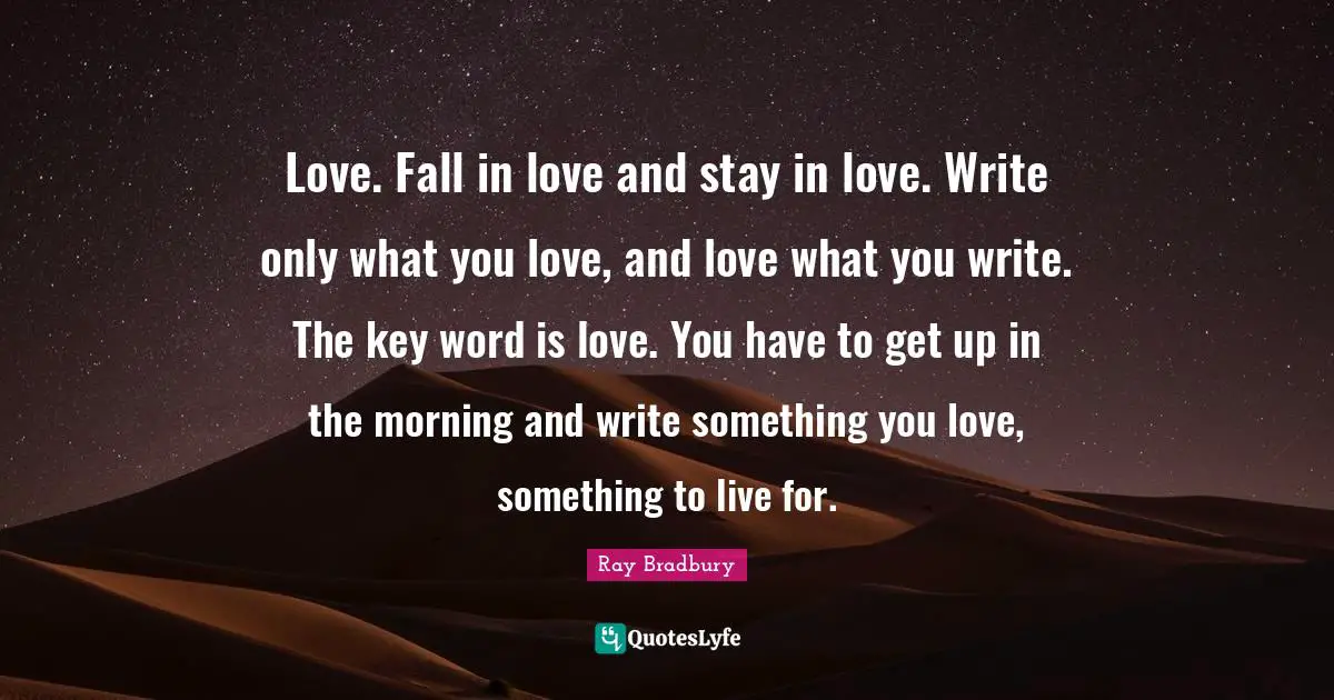 Ray Bradbury Quotes: "Love. Fall in love and stay in love. Write only what you love, and love what you write. The key word is love. You have to get up in the morning and write something you love, something to live for."