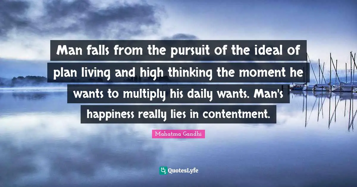 Man falls from the pursuit of the ideal of plan living and high thinking the moment he wants to multiply his daily wants. Man's happiness really lies in contentment.