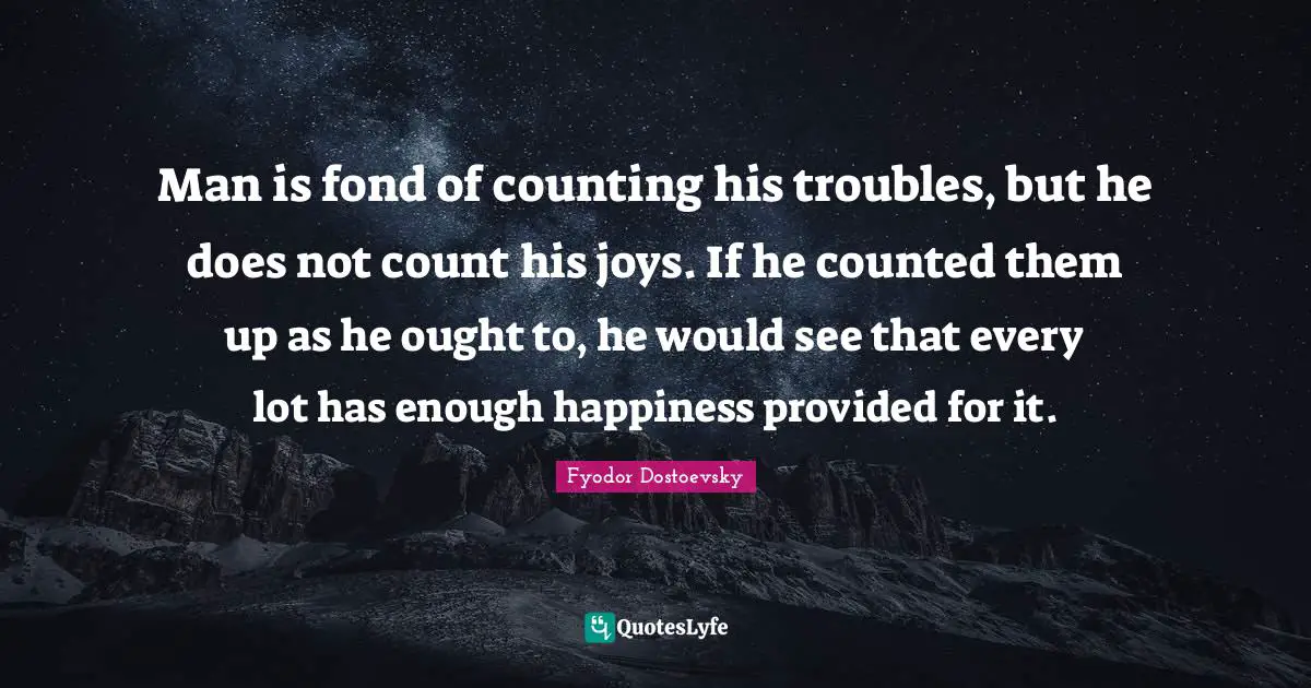 Man is fond of counting his troubles, but he does not count his joys. If he counted them up as he ought to, he would see that every lot has enough happiness provided for it.