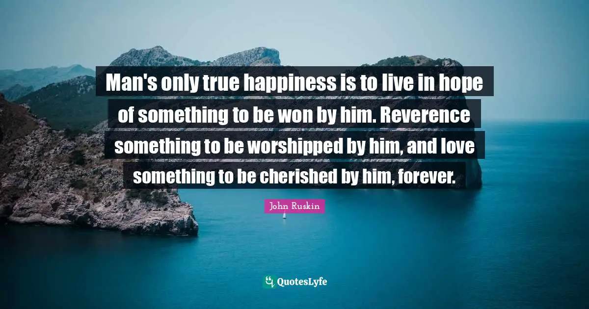 Man's only true happiness is to live in hope of something to be won by him. Reverence something to be worshipped by him, and love something to be cherished by him, forever.