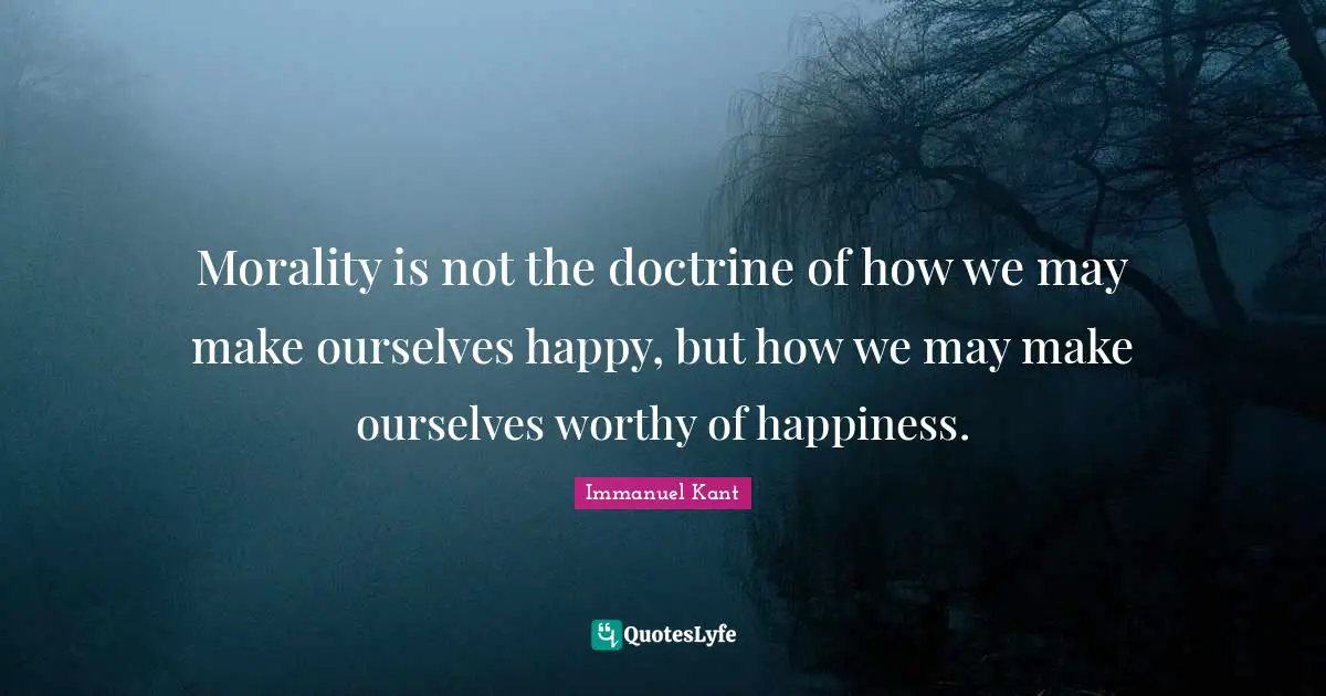 Morality is not the doctrine of how we may make ourselves happy, but how we may make ourselves worthy of happiness.