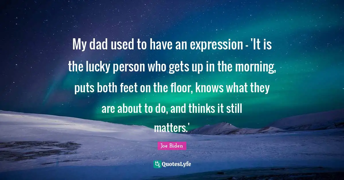 My dad used to have an expression - 'It is the lucky person who gets up in the morning, puts both feet on the floor, knows what they are about to do, and thinks it still matters.'