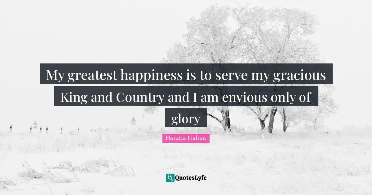My greatest happiness is to serve my gracious King and Country and I am envious only of glory