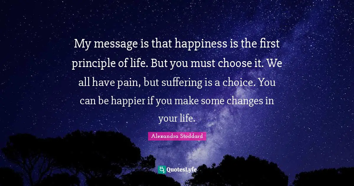 Alexandra Stoddard Quotes: "My message is that happiness is the first principle of life. But you must choose it. We all have pain, but suffering is a choice. You can be happier if you make some changes in your life."
