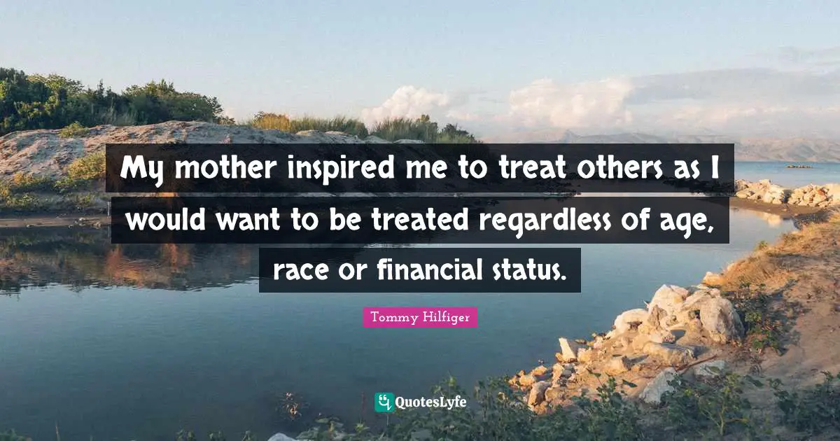 My mother inspired me to treat others as I would want to be treated regardless of age, race or financial status.