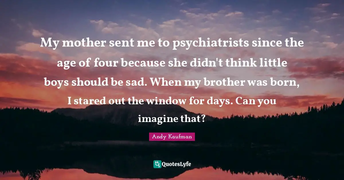 My mother sent me to psychiatrists since the age of four because she didn't think little boys should be sad. When my brother was born, I stared out the window for days. Can you imagine that?