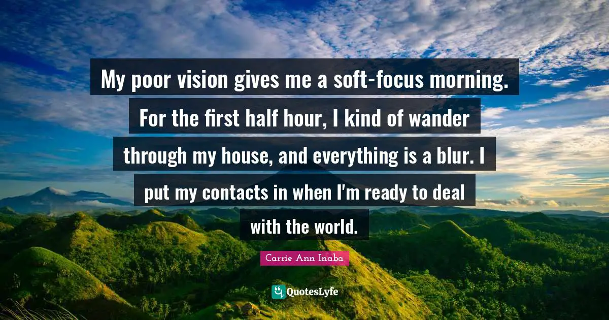 My poor vision gives me a soft-focus morning. For the first half hour, I kind of wander through my house, and everything is a blur. I put my contacts in when I'm ready to deal with the world.