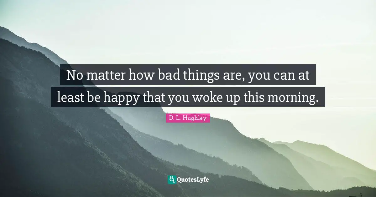 No matter how bad things are, you can at least be happy that you woke up this morning.