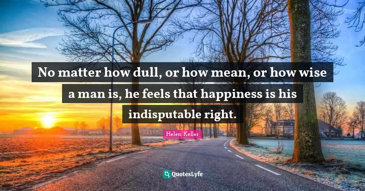 No matter how dull, or how mean, or how wise a man is, he feels that happiness is his indisputable right.