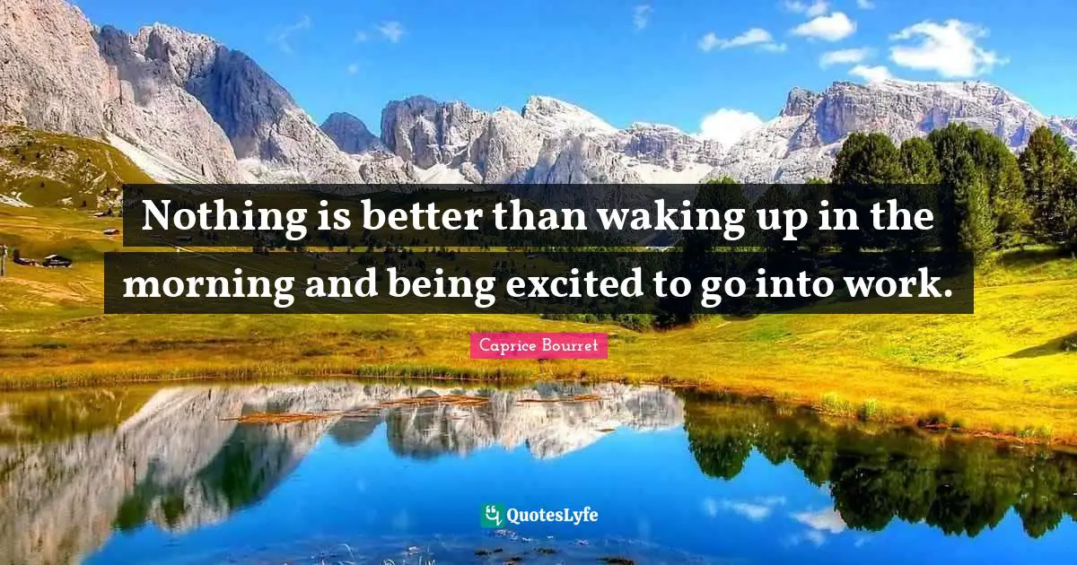 Nothing is better than waking up in the morning and being excited to go into work.