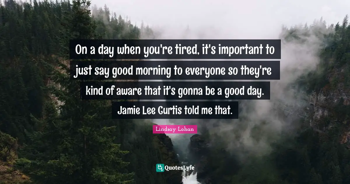 On a day when you're tired, it's important to just say good morning to everyone so they're kind of aware that it's gonna be a good day. Jamie Lee Curtis told me that.