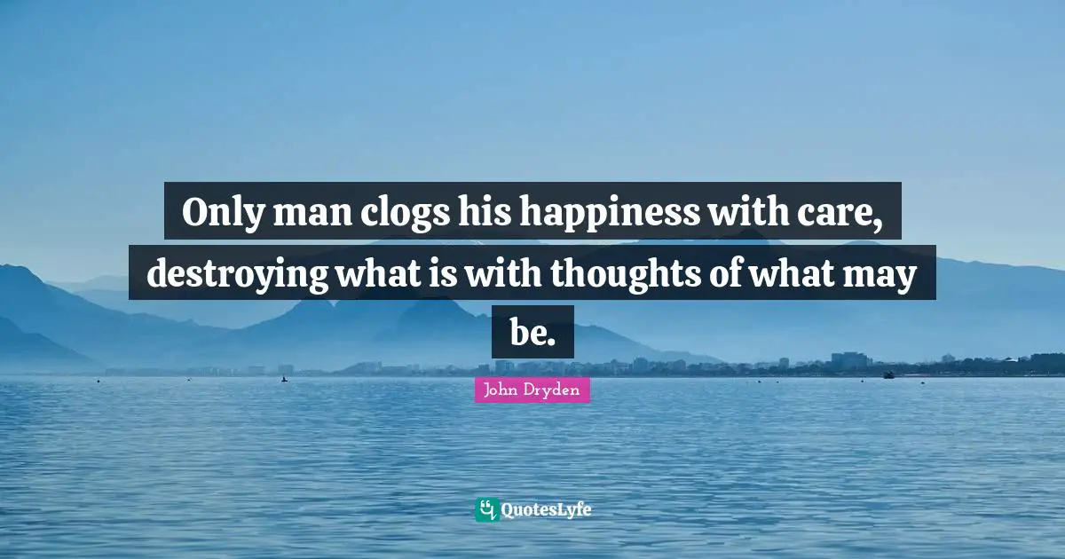 Only man clogs his happiness with care, destroying what is with thoughts of what may be.