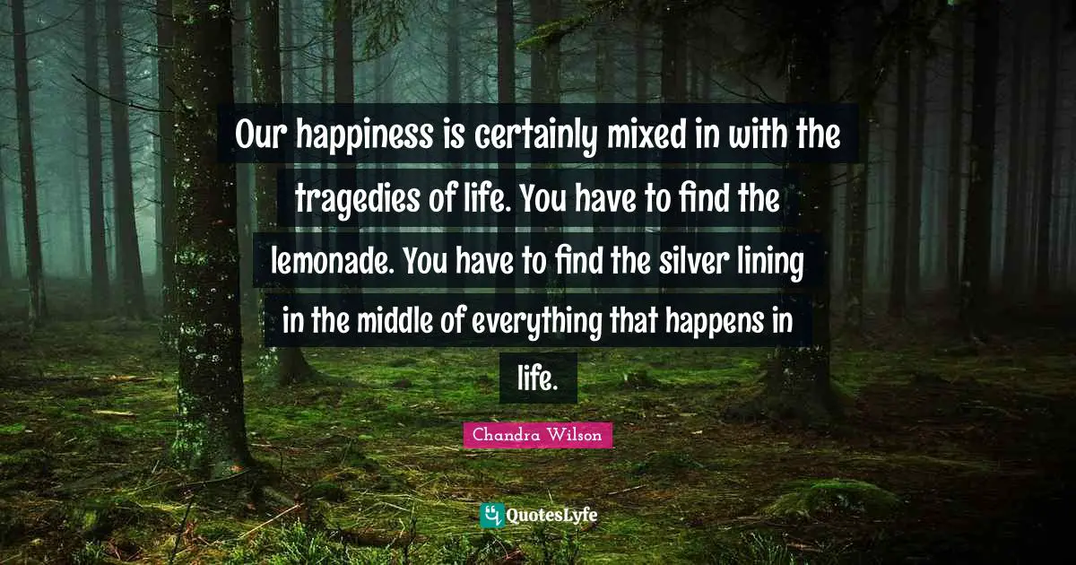 Our happiness is certainly mixed in with the tragedies of life. You have to find the lemonade. You have to find the silver lining in the middle of everything that happens in life.