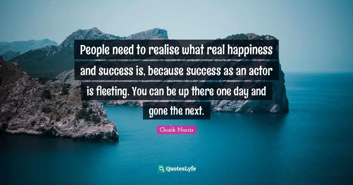 Chuck Norris Quotes: "People need to realise what real happiness and success is, because success as an actor is fleeting. You can be up there one day and gone the next."