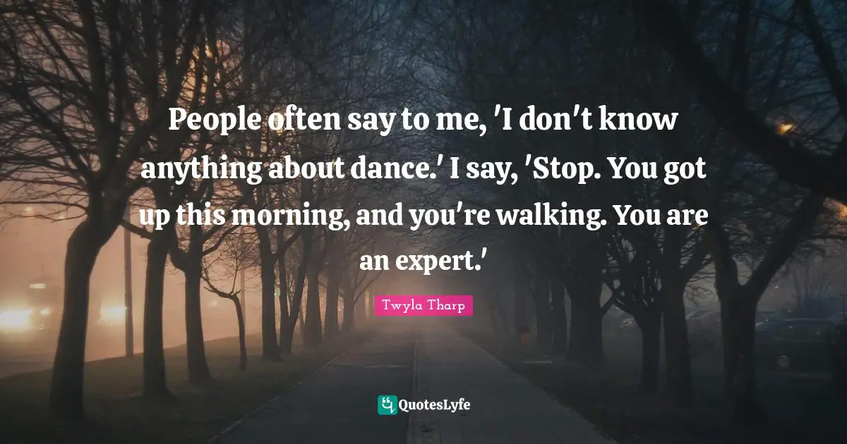 People often say to me, 'I don't know anything about dance.' I say, 'Stop. You got up this morning, and you're walking. You are an expert.'