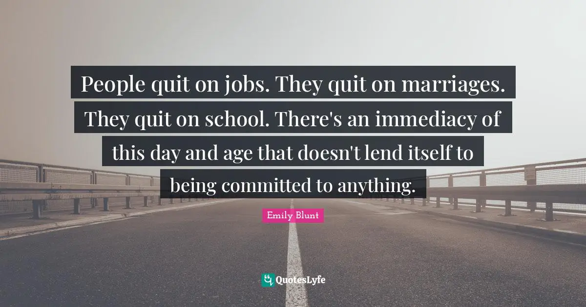 People quit on jobs. They quit on marriages. They quit on school. There's an immediacy of this day and age that doesn't lend itself to being committed to anything.