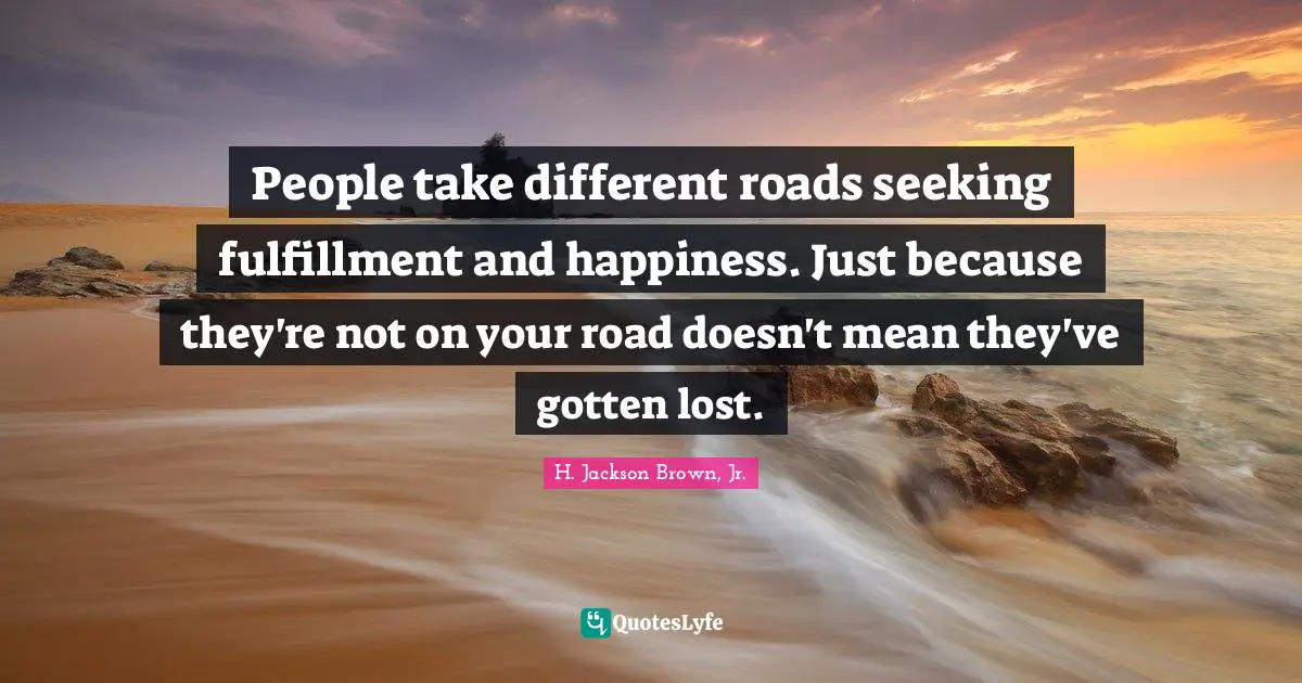 People take different roads seeking fulfillment and happiness. Just because they're not on your road doesn't mean they've gotten lost.