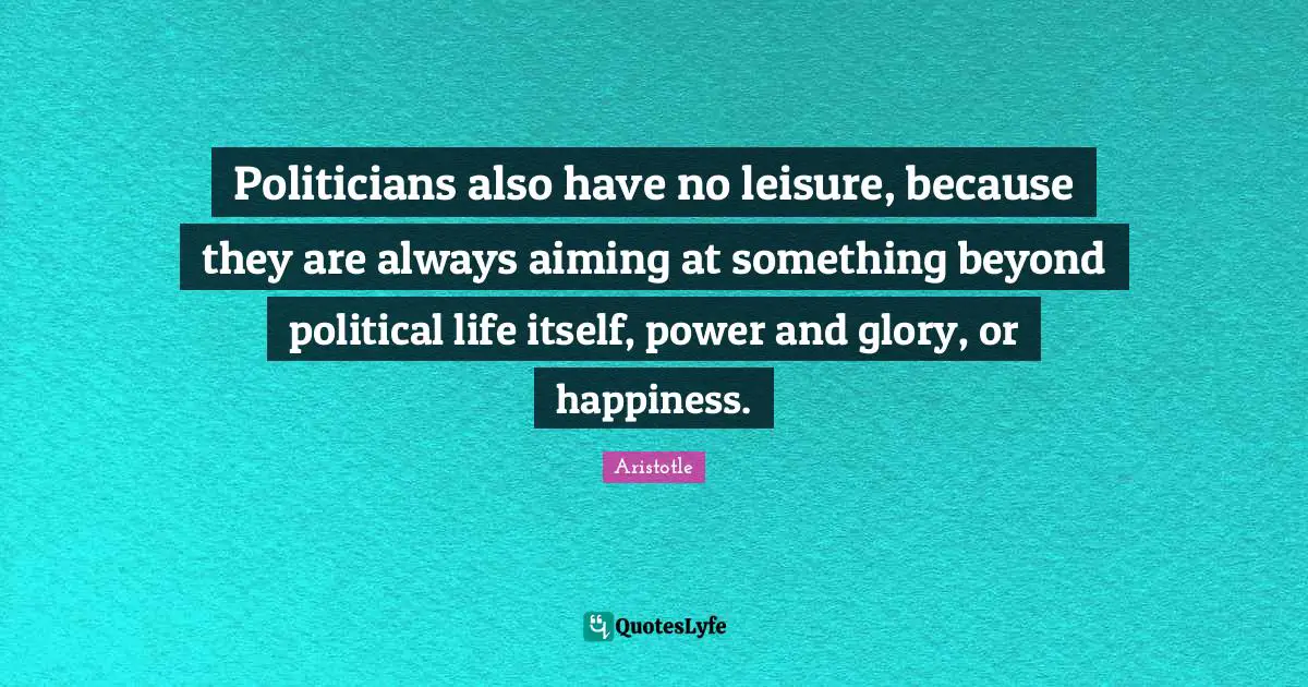 Politicians also have no leisure, because they are always aiming at something beyond political life itself, power and glory, or happiness.