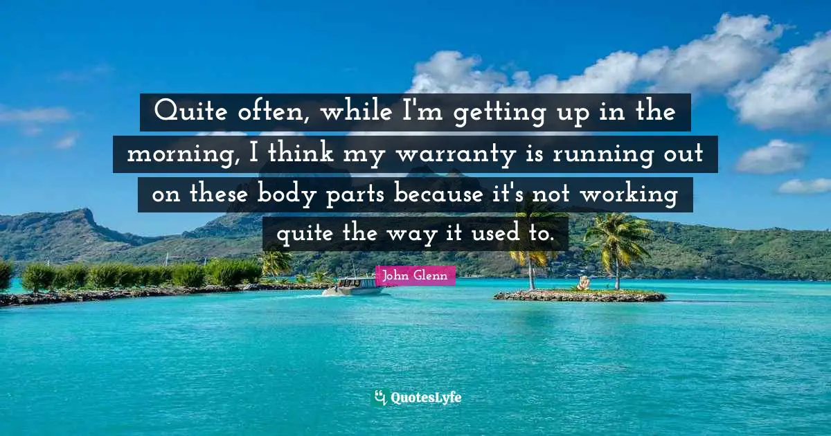 John Glenn Quotes: "Quite often, while I'm getting up in the morning, I think my warranty is running out on these body parts because it's not working quite the way it used to."