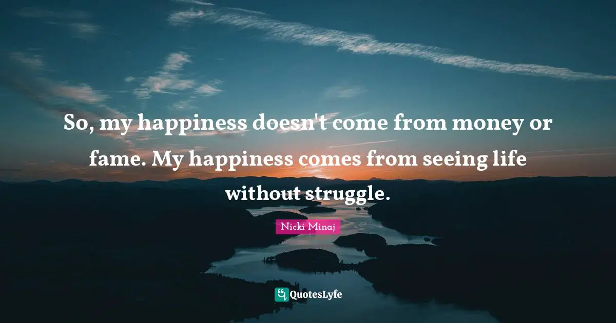 So, my happiness doesn't come from money or fame. My happiness comes from seeing life without struggle.