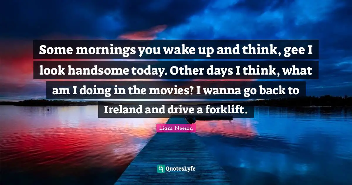 Some mornings you wake up and think, gee I look handsome today. Other days I think, what am I doing in the movies? I wanna go back to Ireland and drive a forklift.