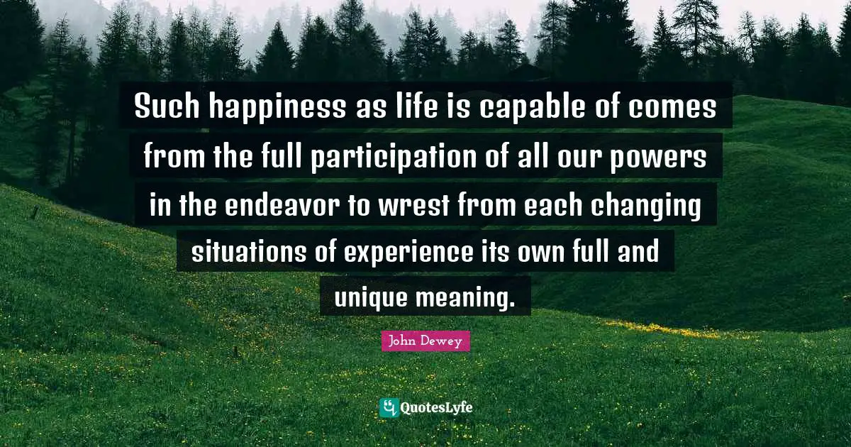 Such happiness as life is capable of comes from the full participation of all our powers in the endeavor to wrest from each changing situations of experience its own full and unique meaning.