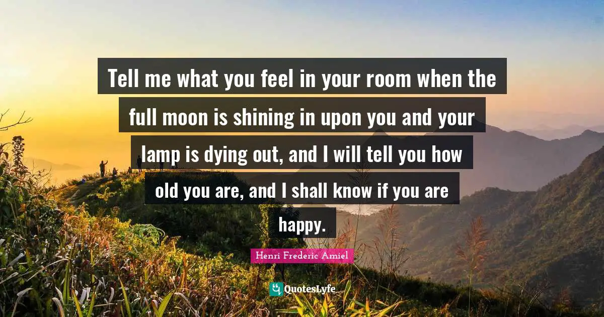 Tell me what you feel in your room when the full moon is shining in upon you and your lamp is dying out, and I will tell you how old you are, and I shall know if you are happy.