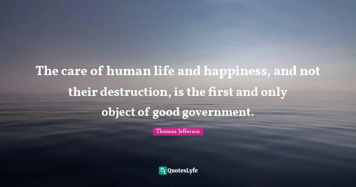 Thomas Jefferson Quotes: "The care of human life and happiness, and not their destruction, is the first and only object of good government."