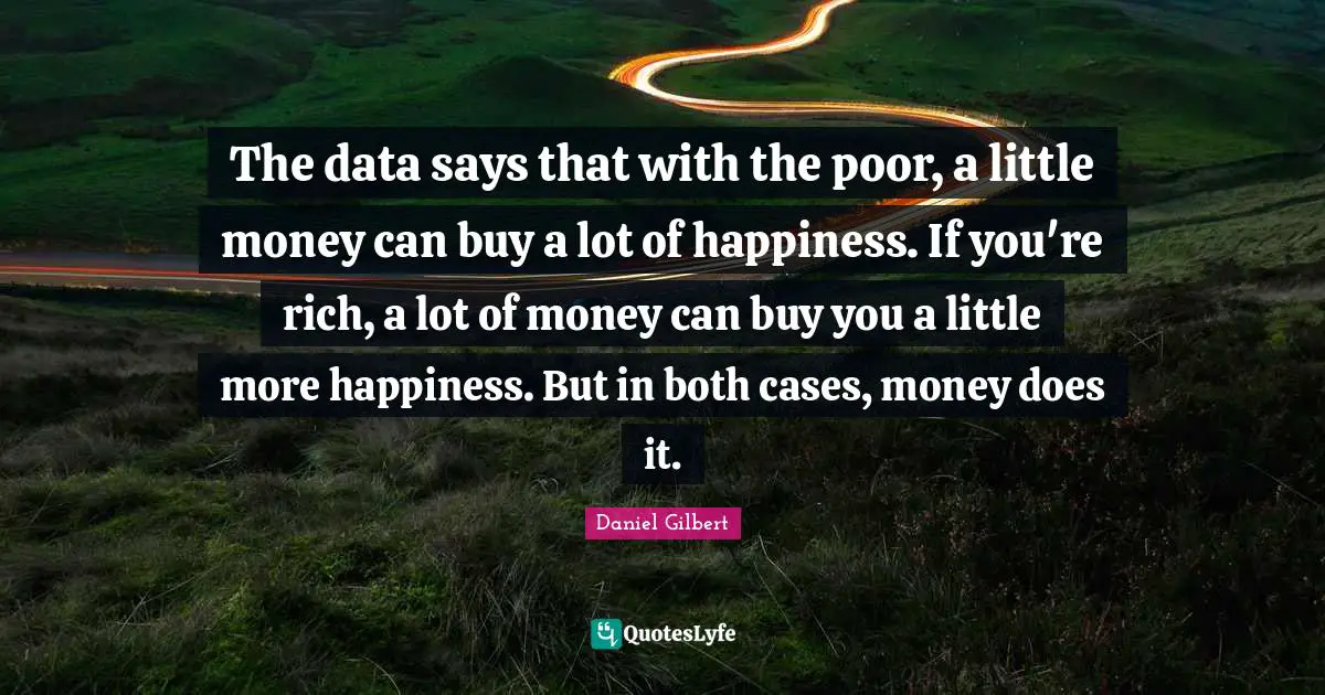 Daniel Gilbert Quotes: "The data says that with the poor, a little money can buy a lot of happiness. If you're rich, a lot of money can buy you a little more happiness. But in both cases, money does it."