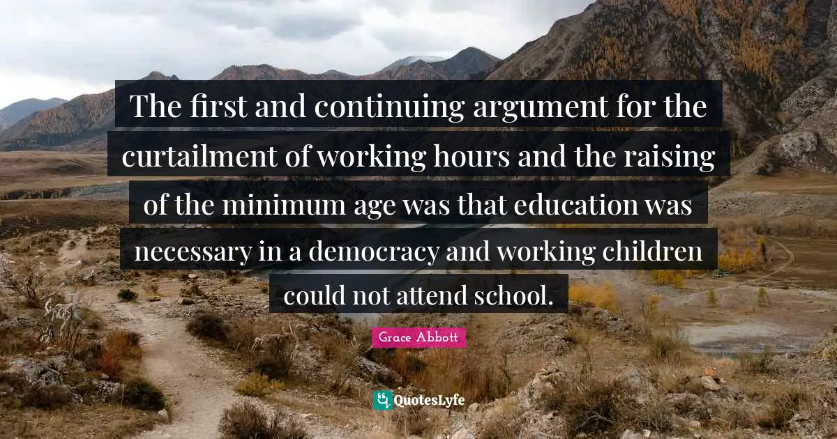 The first and continuing argument for the curtailment of working hours and the raising of the minimum age was that education was necessary in a democracy and working children could not attend school.
