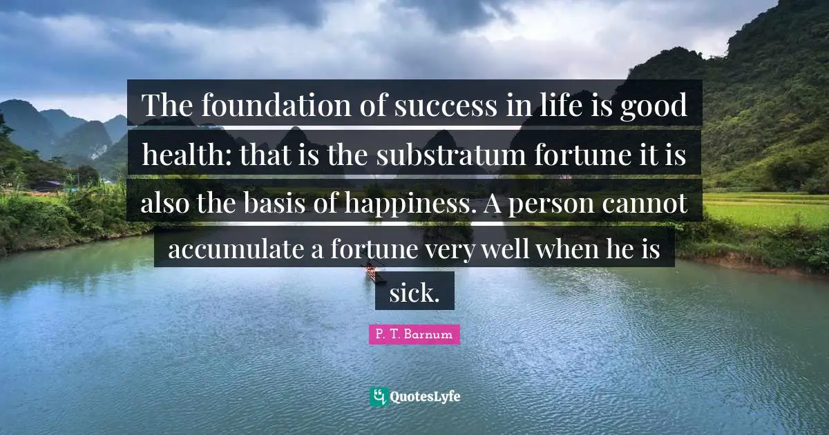 The foundation of success in life is good health: that is the substratum fortune it is also the basis of happiness. A person cannot accumulate a fortune very well when he is sick.