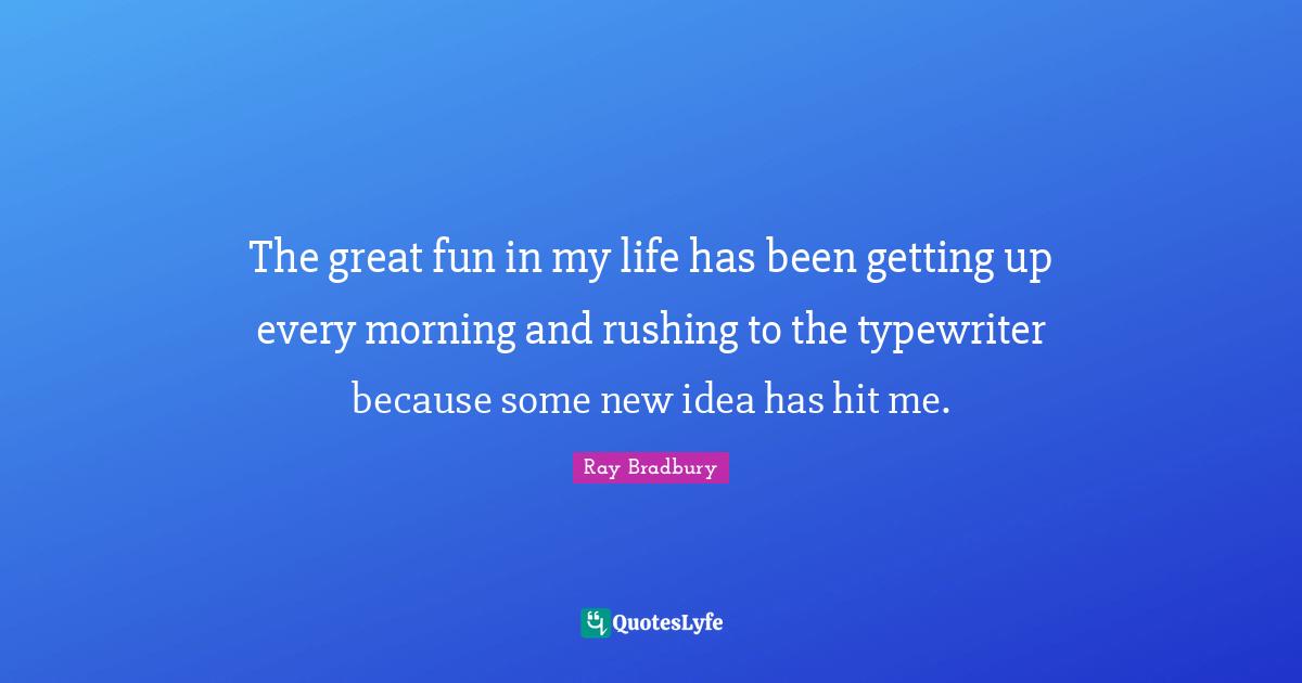 The great fun in my life has been getting up every morning and rushing to the typewriter because some new idea has hit me.