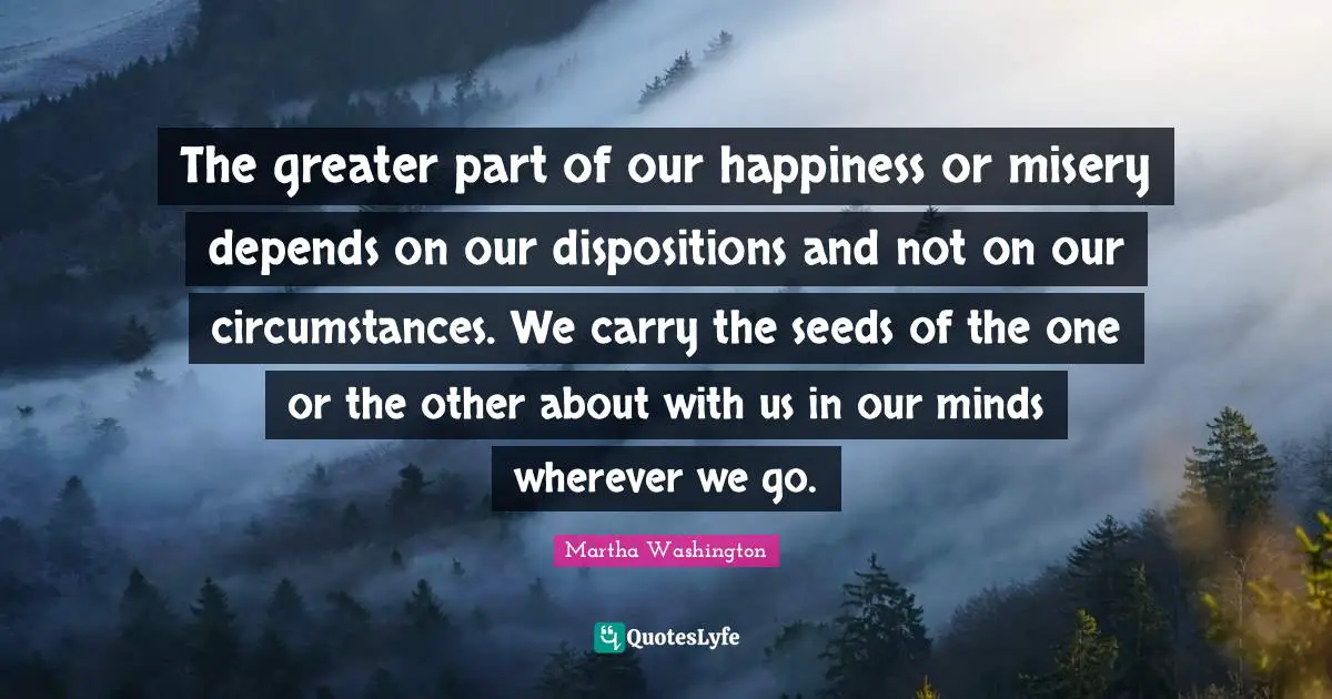 The greater part of our happiness or misery depends on our dispositions and not on our circumstances. We carry the seeds of the one or the other about with us in our minds wherever we go.