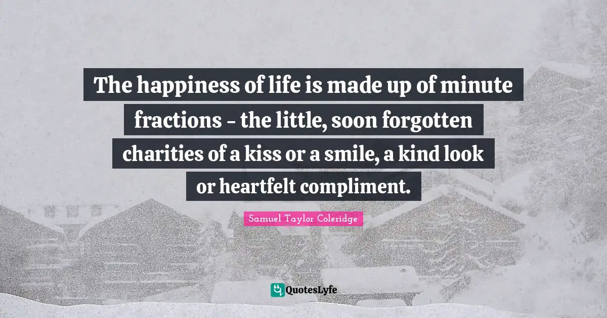 The happiness of life is made up of minute fractions - the little, soon forgotten charities of a kiss or a smile, a kind look or heartfelt compliment.
