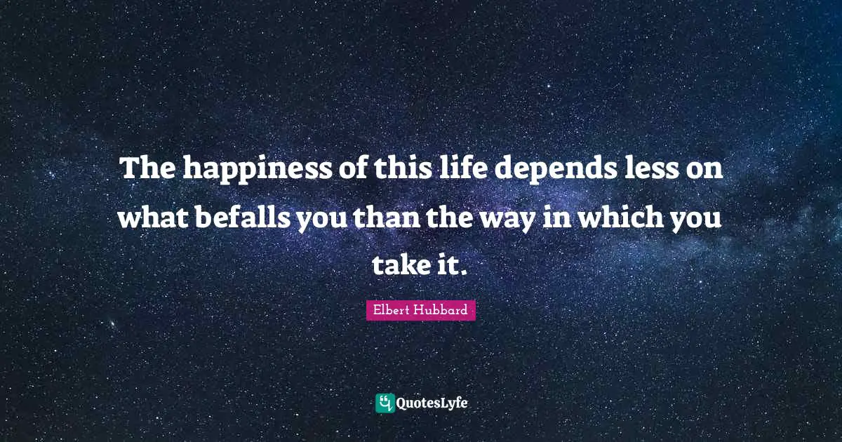 The happiness of this life depends less on what befalls you than the way in which you take it.