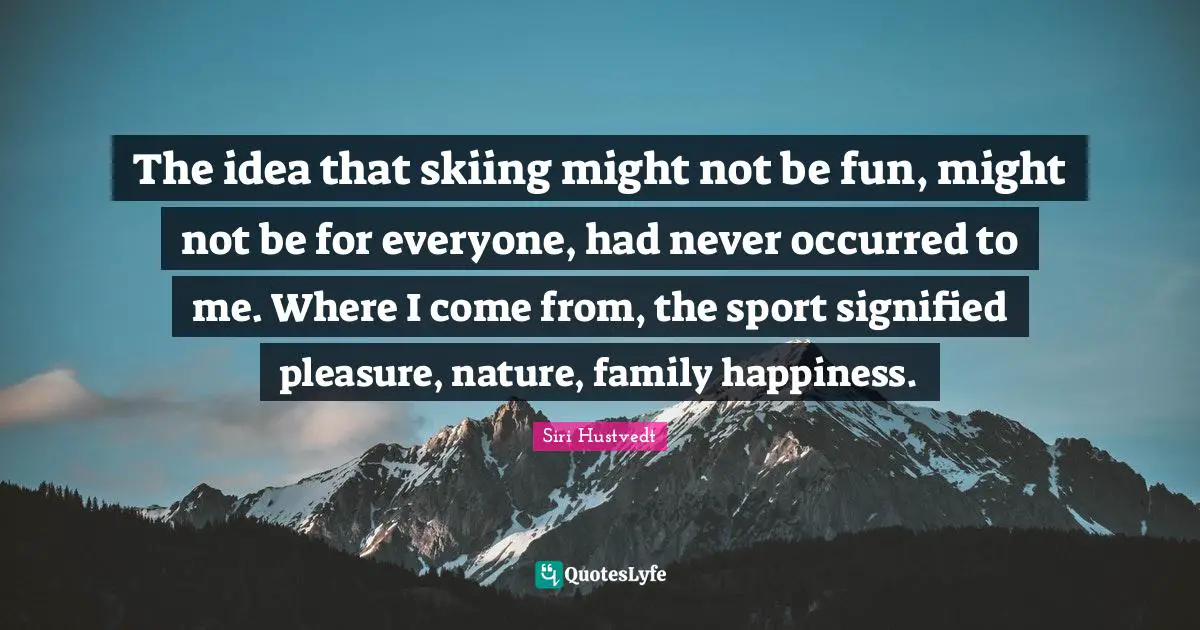 Siri Hustvedt Quotes: "The idea that skiing might not be fun, might not be for everyone, had never occurred to me. Where I come from, the sport signified pleasure, nature, family happiness."