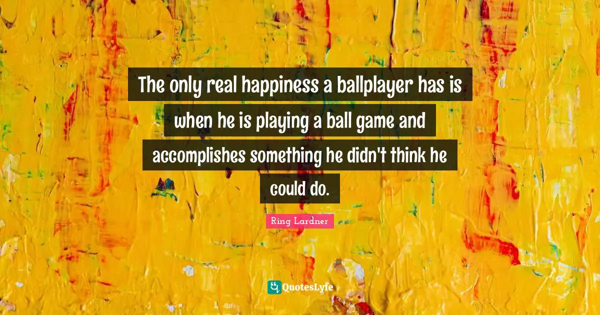 The only real happiness a ballplayer has is when he is playing a ball game and accomplishes something he didn't think he could do.